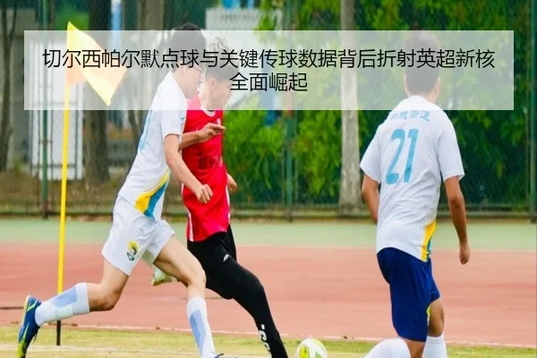 切尔西帕尔默点球与关键传球数据背后折射英超新核全面崛起