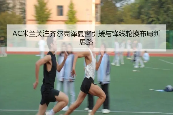 AC米兰关注齐尔克泽夏窗引援与锋线轮换布局新思路