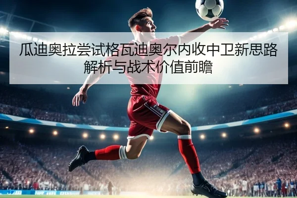 瓜迪奥拉尝试格瓦迪奥尔内收中卫新思路解析与战术价值前瞻