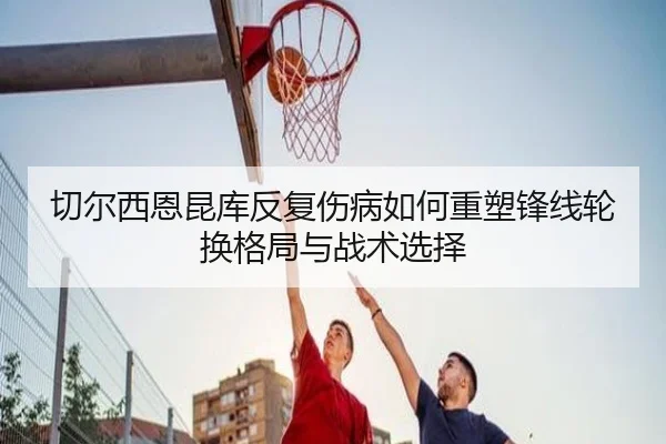 切尔西恩昆库反复伤病如何重塑锋线轮换格局与战术选择