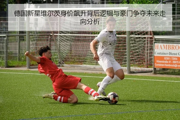 德国新星维尔茨身价飙升背后逻辑与豪门争夺未来走向分析