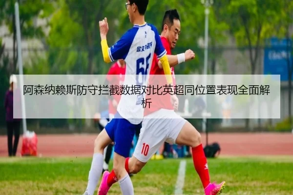 阿森纳赖斯防守拦截数据对比英超同位置表现全面解析