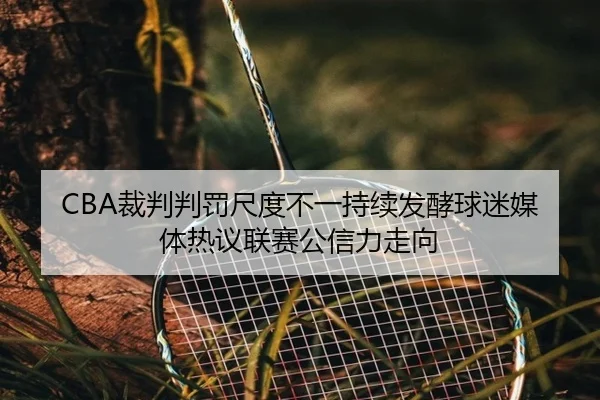 CBA裁判判罚尺度不一持续发酵球迷媒体热议联赛公信力走向
