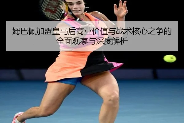 姆巴佩加盟皇马后商业价值与战术核心之争的全面观察与深度解析