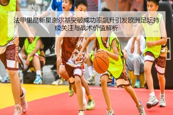 法甲里昂新星谢尔基突破成功率飙升引发欧洲足坛持续关注与战术价值解析