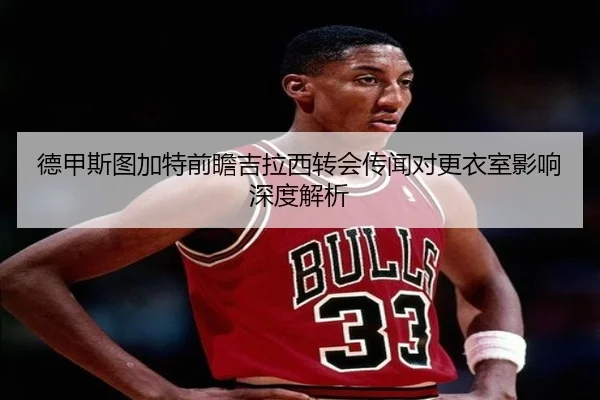 德甲斯图加特前瞻吉拉西转会传闻对更衣室影响深度解析