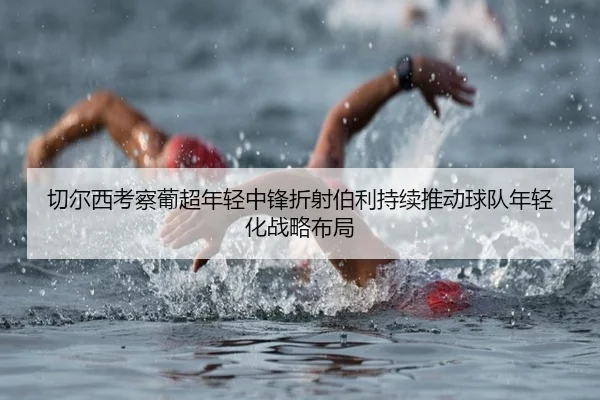 切尔西考察葡超年轻中锋折射伯利持续推动球队年轻化战略布局